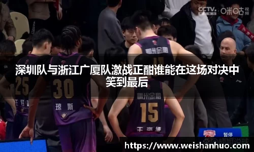 深圳队与浙江广厦队激战正酣谁能在这场对决中笑到最后