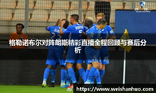 格勒诺布尔对阵朗斯精彩直播全程回顾与赛后分析